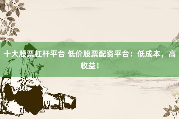 十大股票杠杆平台 低价股票配资平台：低成本，高收益！