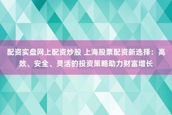 配资实盘网上配资炒股 上海股票配资新选择：高效、安全、灵活的投资策略助力财富增长