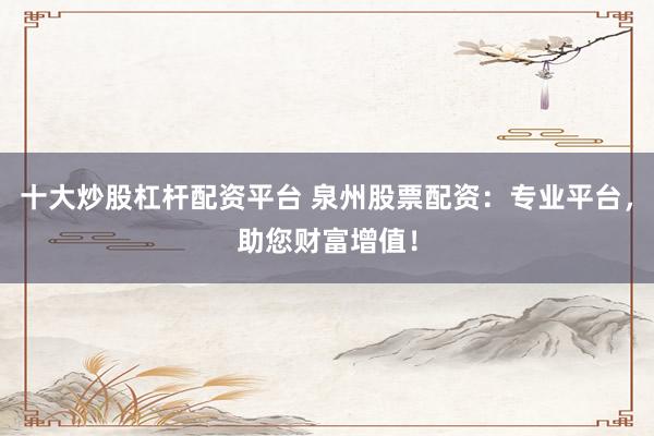 十大炒股杠杆配资平台 泉州股票配资：专业平台，助您财富增值！