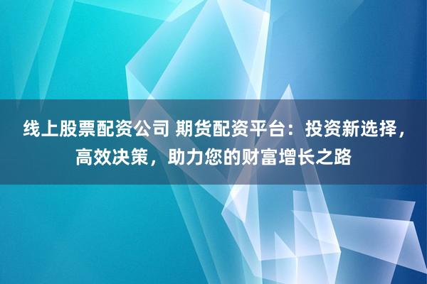 线上股票配资公司 期货配资平台：投资新选择，高效决策，助力您的财富增长之路