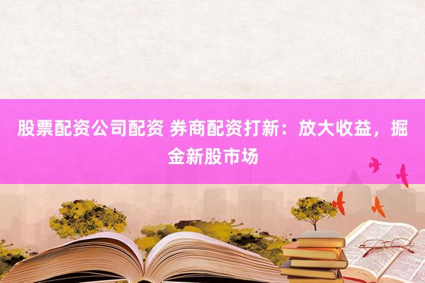 股票配资公司配资 券商配资打新：放大收益，掘金新股市场